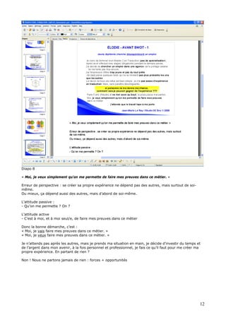 Diapo 8
« Moi, je veux simplement qu'on me permette de faire mes preuves dans ce métier. »
Erreur de perspective : se créer sa propre expérience ne dépend pas des autres, mais surtout de soi-
même.
Ou mieux, ça dépend aussi des autres, mais d’abord de soi-même.
L’attitude passive :
- Qu’on me permette ? On ?
L’attitude active
- C’est à moi, et à moi seul/e, de faire mes preuves dans ce métier
Donc la bonne démarche, c’est :
« Moi, je vais faire mes preuves dans ce métier. »
« Moi, je veux faire mes preuves dans ce métier. »
Je n’attends pas après les autres, mais je prends ma situation en main, je décide d’investir du temps et
de l’argent dans mon avenir, à la fois personnel et professionnel, je fais ce qu’il faut pour me créer ma
propre expérience. En partant de rien ?
Non ! Nous ne partons jamais de rien : forces + opportunités
12
 