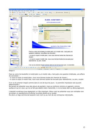 Diapo 9
Face au verre (la bouteille) à moitié plein ou à moitié vide, c’est juste une question d’attitude, une affaire
de conviction :
- si vous le voyez à moitié plein, vous vous donnez toutes les chances de réussir ;
- si vous le voyez à moitié vide, vous vous donnez toutes les excuses pour abandonner, ou pire, vivoter.
Il en va du premier impact comme dans la vie de tous les jours : la première impression est souvent
déterminante !
Ne jamais se présenter sous des atours de perdant, mais au contraire comme un gagnant, comme
quelqu’un qui en veut, qui ne se fait pas abattre dans l’adversité, ni ne se laisse aller au découragement.
L’identité numérique joue également un rôle important. Mieux vaut se présenter sous son véritable nom
qu’utiliser un pseudonyme et afficher sa photo plutôt qu’un avatar.
Ou alors un logo commercial associé à son nom ou au nom de son entreprise individuelle.
13
 
