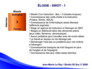 Jean-Marie Le Ray / Studio 92 Snc (c) 2008 10
• Master 2 en traduction : Bac + 5 (études longues)
• Connaissance des outils d'aide à la traduction
(Trados, Similis, SDLX)
• Connaissance de l'informatique assez étendue
(différents logiciels)
• Stage en agence de traduction à l'étranger en 2007
• Stages en télétravail dans des domaines précis
(jeux vidéo, flamenco, aéronautique)
• Aucun problème pour travailler avec de courts délais
• Le travail en équipe ne me dérange pas
• Déménager n'est pas un problème pour moi (même
à l'étranger)
• Connaissances basiques de trois langues en plus
de l'anglais et de l'espagnol
• Connaissance des jeux vidéo assez étendue
Jean-Marie Le Ray / Studio 92 Snc © 2008
ÉLODIE - SWOT - 1
 