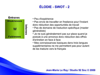 Jean-Marie Le Ray / Studio 92 Snc (c) 2008 11Jean-Marie Le Ray / Studio 92 Snc © 2008
ÉLODIE - SWOT - 2
• Peu d'expérience
• Pas envie de travailler en freelance pour l'instant
donc réduction des opportunités de travail
• Pas de domaine de traduction spécifique (master
généraliste)
• Je ne suis généralement pas sur place quand je
postule à une annonce donc réduction des offres
d'entretien en face à face
• Mes connaissances basiques dans trois langues
supplémentaires ne me permettent pas pour autant
de les traduire vers le français
 