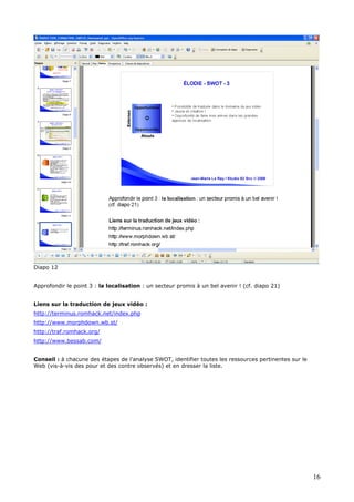 Diapo 12
Approfondir le point 3 : la localisation : un secteur promis à un bel avenir ! (cf. diapo 21)
Liens sur la traduction de jeux vidéo :
http://terminus.romhack.net/index.php
http://www.morphdown.wb.st/
http://traf.romhack.org/
http://www.bessab.com/
Conseil : à chacune des étapes de l’analyse SWOT, identifier toutes les ressources pertinentes sur le
Web (vis-à-vis des pour et des contre observés) et en dresser la liste.
16
 