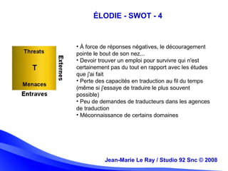 Jean-Marie Le Ray / Studio 92 Snc (c) 2008 13
• À force de réponses négatives, le découragement
pointe le bout de son nez...
• Devoir trouver un emploi pour survivre qui n'est
certainement pas du tout en rapport avec les études
que j'ai fait
• Perte des capacités en traduction au fil du temps
(même si j'essaye de traduire le plus souvent
possible)
• Peu de demandes de traducteurs dans les agences
de traduction
• Méconnaissance de certains domaines
Jean-Marie Le Ray / Studio 92 Snc © 2008
ÉLODIE - SWOT - 4
 