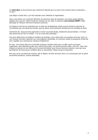 2
Un entre-deux où les premiers pas s’avéreront décisifs pour la suite d’une carrière dans la traduction …
ou pas !
Une étape cruciale donc, qu’il faut aborder avec méthode et organisation.
Ainsi, nous allons voir comment affronter les premiers mois de transition, et surtout quelle attitude
adopter pour pouvoir mettre toutes les chances de son côté, en partant d’une analyse SWOT ciblée,
découpée en facteurs internes et facteurs externes.
Les facteurs internes se traduisent par un bilan de compétences, tandis que les facteurs externes se
concrétisent par une étude de marché, dont la nature sera fortement orientée par les résultats du bilan.
Autrement dit, chacun/e doit apprendre à mener sa propre étude, totalement personnalisée : à l’instar
des personnes qui font ce métier, il n’y en a pas deux pareilles !
Puis pour déterminer la meilleure manière de procéder, nous allons faire une analyse carré par carré, et
voir ensuite comment répondre aux interrogations identifiées, et comment utiliser la puissance d’Internet
pour suppléer aux carences du manque d’expérience.
En clair, nous allons découvrir ensemble quelques recettes utiles pour se bâtir seul/e sa propre
expérience, sans attendre qu’elle nous vienne des autres. Les autres peuvent aider, c’est sûr, mais c’est
d’abord et surtout en soi-même qu’il convient de fouiller pour trouver les bons ressorts, ceux qui nous
permettront de nous lancer confiants dans ce merveilleux métier qu’est la traduction.
Pour peu qu’on se donne les moyens, dès le départ, de faire les bons choix. En commençant par se poser
les bonnes questions. Voyons lesquelles…
 