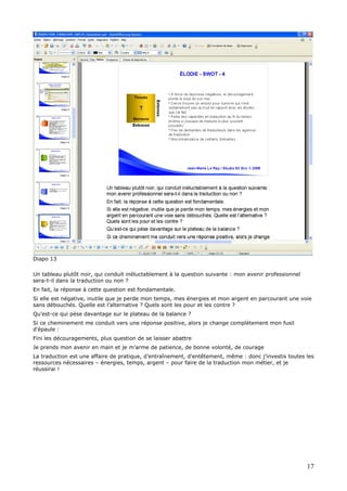 Diapo 13
Un tableau plutôt noir, qui conduit inéluctablement à la question suivante : mon avenir professionnel
sera-t-il dans la traduction ou non ?
En fait, la réponse à cette question est fondamentale.
Si elle est négative, inutile que je perde mon temps, mes énergies et mon argent en parcourant une voie
sans débouchés. Quelle est l’alternative ? Quels sont les pour et les contre ?
Qu’est-ce qui pèse davantage sur le plateau de la balance ?
Si ce cheminement me conduit vers une réponse positive, alors je change complètement mon fusil
d’épaule :
Fini les découragements, plus question de se laisser abattre
Je prends mon avenir en main et je m’arme de patience, de bonne volonté, de courage
La traduction est une affaire de pratique, d’entraînement, d’entêtement, même : donc j’investis toutes les
ressources nécessaires – énergies, temps, argent – pour faire de la traduction mon métier, et je
réussirai !
17
 