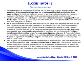 Jean-Marie Le Ray / Studio 92 Snc (c) 2008 14
• Vous aviez raison, ce n'est pas une simple liste que l'on fait comme lorsqu'on fait ses courses. J'y ai
passé plus de temps que je ne le pensais. J'ai eu quelques difficultés à remplir le carré des
opportunités car je n'avais pas réellement compris ce que cela représentait exactement mais après
quelques recherches sur Internet, j'ai trouvé quelques exemples concrets et j'ai pu répondre.
• J'ai pensé, afin d'ajouter une corde de plus à mon arc, peut-être reprendre mes études pour faire un
Master 2 plus spécialisé que celui que j'ai fait cette année, je ne savais pas où mettre cette idée dans
mes listes alors je vous la donne ici.
• En ce qui concerne mes recherches, elles sont toujours très actives, tous les jours je me rends sur des
sites comme l'anpe, option carrière (careerjet pour le royaume-uni) pour voir toutes les annonces qui
peuvent correspondre à mon profil et ainsi postuler le plus rapidement possible et mettre toutes les
chances de mon côté. Mais, parfois, je me sens un peu découragée de voir que même en faisant tout
mon possible pour rendre des tests concluants, on me répond que mon test présente "quelques
maladresses rédactionnelles" ou que "ça ne correspond pas aux exigences de l'entreprise" et que
ma candidature à ce poste est rejetée. Le pire, c'est que certaines entreprises ne prennent même pas
la peine de répondre même de façon négative (même si je sais bien qu'ils ont beaucoup d'autres
choses à faire à côté).
• Cela dit, je me suis tout de même inscrite sur des listings de traducteurs pour aider dans la traduction de
Mozilla et de Google mais pour l'instant aucune demande de traduction. J'ai aussi un de mes anciens
maîtres de stage qui "me garde sous la main" en cas de gros projet de traduction qu'il ne pourrait pas
prendre en charge seul ainsi qu'un autre contact qui peut m'envoyer des traductions à faire de temps à
autre (rémunéré), mais c'est aussi au point mort de ce côté-là en ce moment.
Jean-Marie Le Ray / Studio 92 Snc © 2008
ÉLODIE - SWOT - 5
Commentaires annexes
 
