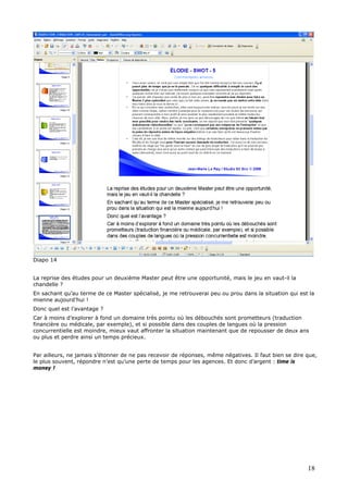 Diapo 14
La reprise des études pour un deuxième Master peut être une opportunité, mais le jeu en vaut-il la
chandelle ?
En sachant qu’au terme de ce Master spécialisé, je me retrouverai peu ou prou dans la situation qui est la
mienne aujourd’hui !
Donc quel est l’avantage ?
Car à moins d’explorer à fond un domaine très pointu où les débouchés sont prometteurs (traduction
financière ou médicale, par exemple), et si possible dans des couples de langues où la pression
concurrentielle est moindre, mieux vaut affronter la situation maintenant que de repousser de deux ans
ou plus et perdre ainsi un temps précieux.
Par ailleurs, ne jamais s’étonner de ne pas recevoir de réponses, même négatives. Il faut bien se dire que,
le plus souvent, répondre n’est qu’une perte de temps pour les agences. Et donc d’argent : time is
money !
18
 