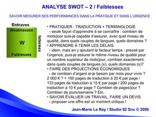 Jean-Marie Le Ray / Studio 92 Snc (c) 2008 16
• PRATIQUER : TRADUCTION + TERMINOLOGIE
- seule façon d’apprendre à se connaître : combien de
mots/jour suis-je capable d’assurer, avec quel niveau de
qualité, dans quels couples de langues, quels domaines ?
• APPRENDRE À TENIR LES DÉLAIS
- idem, mais en y ajoutant le facteur temps : pressé par
l’urgence, puis-je assurer le même niveau de qualité pour
un nombre supérieur de mots/jour, combien exactement,
dans quels couples de langues (±), quels domaines (±)?
• FAIRE DES PROJECTIONS ÉCONOMIQUES
- de combien d’argent ai-je besoin par mois pour vivre ?
2 000 € ? = 100 pages de traduction à 20 € par page /
133 pages de traduction à 15 € par page / 200 pages de
traduction à 10 € par page ? Combien de pages/jour ?
Combien de jours/semaine ? Etc.
• SAVOIR ÉVALUER UN TRAVAIL, FAIRE UN DEVIS
- proposer une offre est un moment critique !
Jean-Marie Le Ray / Studio 92 Snc © 2008
ANALYSE SWOT – 2 / Faiblesses
SAVOIR MESURER SES PERFORMANCES DANS LA PRATIQUE ET DANS L’URGENCE
 