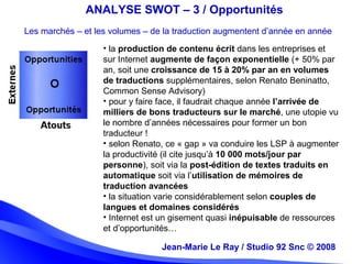 Jean-Marie Le Ray / Studio 92 Snc (c) 2008 17Jean-Marie Le Ray / Studio 92 Snc © 2008
ANALYSE SWOT – 3 / Opportunités
Les marchés – et les volumes – de la traduction augmentent d’année en année
• la production de contenu écrit dans les entreprises et
sur Internet augmente de façon exponentielle (+ 50% par
an, soit une croissance de 15 à 20% par an en volumes
de traductions supplémentaires, selon Renato Beninatto,
Common Sense Advisory)
• pour y faire face, il faudrait chaque année l’arrivée de
milliers de bons traducteurs sur le marché, une utopie vu
le nombre d’années nécessaires pour former un bon
traducteur !
• selon Renato, ce « gap » va conduire les LSP à augmenter
la productivité (il cite jusqu’à 10 000 mots/jour par
personne), soit via la post-édition de textes traduits en
automatique soit via l’utilisation de mémoires de
traduction avancées
• la situation varie considérablement selon couples de
langues et domaines considérés
• Internet est un gisement quasi inépuisable de ressources
et d’opportunités…
 