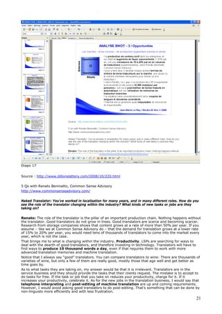 Diapo 17
Source : http://www.dillonslattery.com/2008/10/220.html
5 Qs with Renato Beninatto, Common Sense Advisory
http://www.commonsenseadvisory.com/
Naked Translator: You’ve worked in localisation for many years, and in many different roles. How do you
see the role of the translator changing within the industry? What kinds of new tasks or jobs are they
taking on?
Renato: The role of the translator is the pillar of an important production chain. Nothing happens without
the translator. Good translators do not grow in trees. Good translators are scarce and becoming scarcer.
Research from storage companies shows that content grows at a rate of more than 50% per year. If you
assume – like we at Common Sense Advisory do – that the demand for translation grows at a lower rate
of 15% to 20% per year, you would need tens of thousands of translators to come into the market every
year, which is not the case.
That brings me to what is changing within the industry. Productivity. LSPs are searching for ways to
deal with the dearth of good translators, and therefore investing in technology. Translators will have to
find ways to produce 10 thousand words a day, even if that requires them to work with more
advanced translation memories and machine translation.
Notice that I always say “good” translators. You can compare translators to wine: There are thousands of
varieties of wine, but only a few of them are really good, mostly those that age well and get better as
time goes by.
As to what tasks they are taking on, my answer would be that it is irrelevant. Translators are in the
service business and they should provide the tasks that their clients request. The mistake is to accept to
do tasks for free. If the task or job that you take on reduces your productivity, charge for it. If it
increases your productivity, celebrate it. As for the new jobs in the translation business, I would say that
telephone interpreting and post-editing of machine translation are up and coming requirements.
However, I would avoid asking good translators to do post-editing. That’s something that can be done by
non-linguists more efficiently and with less frustration.
21
 
