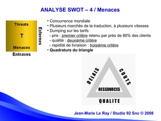 Jean-Marie Le Ray / Studio 92 Snc (c) 2008 18
• Concurrence mondiale
• Plusieurs marchés de la traduction, à plusieurs vitesses
• Dumping sur les tarifs
- prix : premier critère retenu par près de 80% des clients
- qualité : deuxième critère
- rapidité de livraison : troisième critère
• Quadrature du triangle
Jean-Marie Le Ray / Studio 92 Snc © 2008
ANALYSE SWOT – 4 / Menaces
 