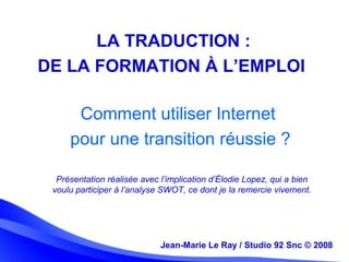 Jean-Marie Le Ray / Studio 92 Snc (c) 2008 2Jean-Marie Le Ray / Studio 92 Snc © 2008
Comment utiliser Internet
pour une transition réussie ?
LA TRADUCTION :
DE LA FORMATION À L’EMPLOI
Présentation réalisée avec l’implication d’Élodie Lopez, qui a bien
voulu participer à l’analyse SWOT, ce dont je la remercie vivement.
 