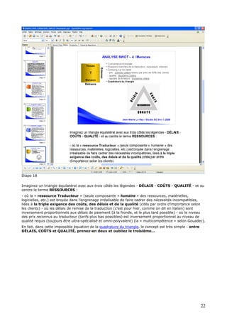 Diapo 18
Imaginez un triangle équilatéral avec aux trois côtés les légendes - DÉLAIS - COÛTS - QUALITÉ - et au
centre le terme RESSOURCES :
- où la « ressource Traducteur » (seule composante « humaine » des ressources, matérielles,
logicielles, etc.) est broyée dans l’engrenage irréalisable de faire cadrer des nécessités incompatibles,
liées à la triple exigence des coûts, des délais et de la qualité (cités par ordre d’importance selon
les clients) - où les délais de remise de la traduction (c’est pour hier, comme on dit en italien) sont
inversement proportionnels aux délais de paiement (à la fronde, et le plus tard possible) - où le niveau
des prix reconnus au traducteur (tarifs plus bas possibles) est inversement proportionnel au niveau de
qualité requis (toujours être ultra-spécialisé et omni-polyvalent) (la « multicompétence » selon Gouadec).
En fait, dans cette impossible équation de la quadrature du triangle, le concept est très simple : entre
DÉLAIS, COÛTS et QUALITÉ, prenez-en deux et oubliez le troisième…
22
 