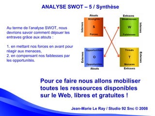 Jean-Marie Le Ray / Studio 92 Snc (c) 2008 19Jean-Marie Le Ray / Studio 92 Snc © 2008
ANALYSE SWOT – 5 / Synthèse
Au terme de l’analyse SWOT, nous
devrions savoir comment déjouer les
entraves grâce aux atouts :
1. en mettant nos forces en avant pour
réagir aux menaces,
2. en compensant nos faiblesses par
les opportunités.
Pour ce faire nous allons mobiliser
toutes les ressources disponibles
sur le Web, libres et gratuites !
 