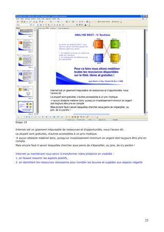 Diapo 19
Internet est un gisement inépuisable de ressources et d’opportunités, nous l’avons dit.
La plupart sont gratuites, d’autres accessibles à un prix modique.
aucun obstacle matériel donc, puisqu’un investissement minimum en argent doit toujours être pris en
compte.
Mais encore faut-il savoir lesquelles chercher sous peine de s’éparpiller, ou pire, de s’y perdre !
Internet va maintenant nous servir à transformer notre présence en visibilité :
1. en faisant ressortir les aspects positifs,
2. en identifiant les ressources nécessaires pour combler les lacunes et suppléer aux aspects négatifs
23
 