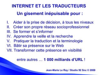 Jean-Marie Le Ray / Studio 92 Snc (c) 2008 20Jean-Marie Le Ray / Studio 92 Snc © 2008
INTERNET ET LES TRADUCTEURS
I. Aider à la prise de décision, à tous les niveaux
II. Créer son propre réseau socioprofessionnel
III. Se former et s’informer
IV. Apprendre la veille et la recherche
V. Pratiquer la traduction et la terminologie
VI. Bâtir sa présence sur le Web
VII. Transformer cette présence en visibilité
entre autres … 1 000 milliards d’URL !
Un gisement inépuisable pour :
 