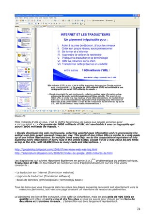Diapo 20
Mille milliards d’URL et plus, c’est le chiffre faramineux de pages que Google annonce avoir
« cartographié » : « Ce graphe de 1000 milliards d'URL est semblable à une cartographie qui
aurait 1000 milliards de nœuds. »
« Google downloads the web continuously, collecting updated page information and re-processing the
entire web-link graph several times per day. This graph of one trillion URLs is similar to a map made
up of one trillion intersections. So multiple times every day, we do the computational equivalent of fully
exploring every intersection of every road in the United States. Except it'd be a map about 50,000 times
as big as the U.S., with 50,000 times as many roads and intersections. »
http://googleblog.blogspot.com/2008/07/we-knew-web-was-big.html
http://adscriptum.blogspot.com/2008/07/lindex-de-google-1000-milliards-de.html
Les diapositives qui suivent répondent également en partie à la 2
ème
problématique du présent colloque,
Traduction et TIC, en fournissant de nombreux liens d’approfondissement sur les trois volets
considérés :
- La traduction sur Internet (Translation websites)
- Logiciels de traduction (Translation software)
- Bases de données terminologiques (Terminology bases)
Tous les liens que vous trouverez dans les notes des diapos suivantes renvoient soit directement vers la
ressource pertinente, soit vers une page dressant un inventaire de ressources pertinentes.
Le panorama est loin d’être exhaustif, c’est juste un échantillon, mais en gros près de 400 liens de
qualité sont cités, et entre cinq et dix fois plus si vous les suivez pour cliquer sur les liens de
deuxième et troisième niveaux… L’échantillon est donc largement représentatif.
24
 