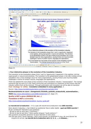Diapo 21
« Four distinctive phases in the evolution of the translation industry.
The transition to the localization phase (from ‘cost’ to ‘opportunity’) happened in the eighties, stirring
rapid growth in volume and activities. The transition to the globalization phase in the late nineties turned
translation into a more strategic issue for many organizations, causing friction and insurmountable
challenges in terms of content volume, languages and applications.
TAUS has labeled the next phase of the evolution of the translation industry: ‘transmutation’. The change
scenarios that we work on in the TAUS community will contribute to a resolution of the friction that the
industry suffers from at the moment. Through automation and innovation we will be able to transition
from ‘strategy’ to ‘utility’: translation embedded in every application. »
Source: http://www.translationautomation.com/taus/annual-plan.html
Bouleversements en cours : changement d’échelle, gratuité, productivité, automatisation…
MAIS http://www.dillonslattery.com/2008/10/220.html (cf. diapo 17)
Quality is NOT a given (SHOULD BE, but…)
Translation is NOT a commodity
http://www.atanet.org/docs/translation_buying_guide.pdf
Le marché de la traduction : il n’y a pas UN marché de la traduction mais DES marchés.
Donc devenir traducteur, c’est d’abord se positionner face à cette réalité : quel est MON marché ?
Et par conséquent répondre à ces questions :
- Qu’est-ce que je veux faire ? Comment ?
- Qu’est-ce que je sais faire ? Dans quelles langues ? quels secteurs ?
Des questions auxquelles personne ne peut répondre à votre place.
Une fois que vous y aurez répondu, c’est à vous ensuite, et seulement à vous, de vous donner les
moyens d’y arriver. Le marché de la traduction est à 2, 3, 4, …, n vitesses…
25
 