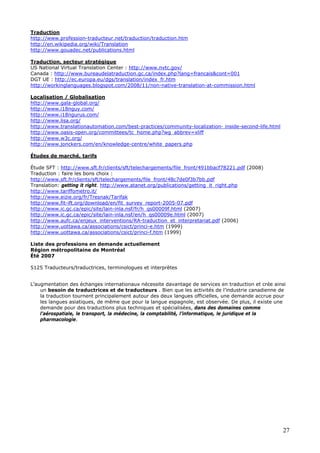 27
Traduction
http://www.profession-traducteur.net/traduction/traduction.htm
http://en.wikipedia.org/wiki/Translation
http://www.gouadec.net/publications.html
Traduction, secteur stratégique
US National Virtual Translation Center : http://www.nvtc.gov/
Canada : http://www.bureaudelatraduction.gc.ca/index.php?lang=francais&cont=001
DGT UE : http://ec.europa.eu/dgs/translation/index_fr.htm
http://workinglanguages.blogspot.com/2008/11/non-native-translation-at-commission.html
Localisation / Globalisation
http://www.gala-global.org/
http://www.i18nguy.com/
http://www.i18ngurus.com/
http://www.lisa.org/
http://www.translationautomation.com/best-practices/community-localization- inside-second-life.html
http://www.oasis-open.org/committees/tc_home.php?wg_abbrev=xliff
http://www.w3c.org/
http://www.jonckers.com/en/knowledge-centre/white_papers.php
Études de marché, tarifs
Étude SFT : http://www.sft.fr/clients/sft/telechargements/file_front/491bbacf78221.pdf (2008)
Traduction : faire les bons choix :
http://www.sft.fr/clients/sft/telechargements/file_front/48c7de0f3b7bb.pdf
Translation: getting it right. http://www.atanet.org/publications/getting_it_right.php
http://www.tariffometro.it/
http://www.eizie.org/fr/Tresnak/Tarifak
http://www.fit-ift.org/download/en/fit_survey_report-2005-07.pdf
http://www.ic.gc.ca/epic/site/lain-inla.nsf/fr/h_qs00009f.html (2007)
http://www.ic.gc.ca/epic/site/lain-inla.nsf/en/h_qs00009e.html (2007)
http://www.aufc.ca/enjeux_interventions/RA-traduction_et_interpretariat.pdf (2006)
http://www.uottawa.ca/associations/csict/princi-e.htm (1999)
http://www.uottawa.ca/associations/csict/princi-f.htm (1999)
Liste des professions en demande actuellement
Région métropolitaine de Montréal
Été 2007
5125 Traducteurs/traductrices, terminologues et interprètes
L’augmentation des échanges internationaux nécessite davantage de services en traduction et crée ainsi
un besoin de traductrices et de traducteurs . Bien que les activités de l’industrie canadienne de
la traduction tournent principalement autour des deux langues officielles, une demande accrue pour
les langues asiatiques, de même que pour la langue espagnole, est observée. De plus, il existe une
demande pour des traductions plus techniques et spécialisées, dans des domaines comme
l’aérospatiale, le transport, la médecine, la comptabilité, l’informatique, le juridique et la
pharmacologie.
 