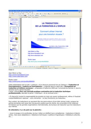 Diapo 2
Jean-Marie Le Ray
http://www.translation2.com
http://www.adscriptor.com
Élodie Lopez
http://www.proz.com/profile/886604
Cette présentation est la suite « pratique » d'un discours prononcé lors du Colloque « Traduction et
francophonie(s) ; traduire en francophonie », organisé dans le cadre des « Formations en
traduction et métiers connexes », proposées à l'automne 2003 par l'université de Rennes 2, sous la
direction de M. Daniel Gouadec.
L’essai, intitulé Pour une nouvelle pratique contrastive de la traduction technique
professionnelle, abordait la partie « théorique » et se concluait ainsi :
« À chacun(e) revient la responsabilité de prendre en main son avenir professionnel, même s’il faudrait
vraisemblablement repenser - voire réinventer - la (les) fonction(s) du traducteur.
Pour autant, les traducteurs ne sauraient être les seuls acteurs d’une telle remise à plat, puisque les
parties prenantes sont aussi bien les pouvoirs publics que les clients, les universités et les instances
formatives que les grandes organisations internationales, les bureaux de traduction que les traducteurs
eux-mêmes.
En attendant, il y a du pain sur la planche :
- revoir la largeur et la profondeur de leur métier en étoffant leurs compétences : traducteurs d’abord,
certes, mais aussi adaptateurs / rédacteurs techniques / auditeurs linguistiques / médiateurs culturels,
etc. ;
3
 