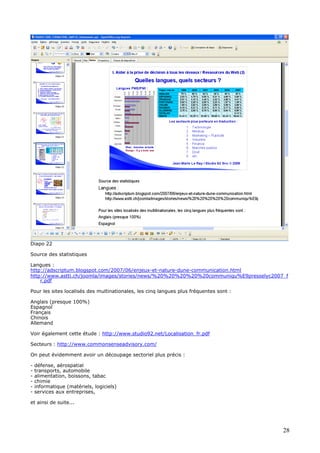 Diapo 22
Source des statistiques
Langues :
http://adscriptum.blogspot.com/2007/06/enjeux-et-nature-dune-communication.html
http://www.astti.ch/joomla/images/stories/news/%20%20%20%20%20communiqu%E9presselyc2007_f
r.pdf
Pour les sites localisés des multinationales, les cinq langues plus fréquentes sont :
Anglais (presque 100%)
Espagnol
Français
Chinois
Allemand
Voir également cette étude : http://www.studio92.net/Localisation_fr.pdf
Secteurs : http://www.commonsenseadvisory.com/
On peut évidemment avoir un découpage sectoriel plus précis :
- défense, aérospatial
- transports, automobile
- alimentation, boissons, tabac
- chimie
- informatique (matériels, logiciels)
- services aux entreprises,
et ainsi de suite...
28
 
