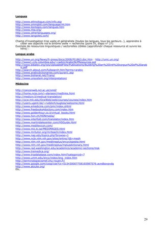 29
Langues
http://www.ethnologue.com/info.asp
http://www.omniglot.com/language/ml.htm
http://www.lexilogos.com/langues.htm
http://www.mla.org/
http://www.otherlanguages.org/
http://www.langsites.com/
Champ d’investigation trop vaste et généraliste (toutes les langues, tous les secteurs…), apprendre à
cibler ses objectifs via le binôme veille + recherche (point IV, diapo n° 27)
Exemple de ressources linguistiques / sectorielles ciblées (approfondir chaque ressource et suivre les
liens) :
Langue arabe
http://www.un.org/News/fr-press/docs/2008/PI1863.doc.htm : http://unic.un.org/
http://www1.ccls.columbia.edu/~cadim/ArabicNLPResources.ppt
http://www.bibalex.org/isis/UploadedFiles/Publications/Building%20an%20Intl%20corpus%20of%20arab
ic.pdf
http://search.about.com/fullsearch.htm?terms=arabic
http://www.arabicdictionaries.com/quran1.asp
http://www.bisharat.net/Trans/
http://www.unsystem.org/interpretation/
Médecine
http://cancerweb.ncl.ac.uk/omd/
http://home.ncia.com/~slarsson/medlinks.html
http://medizin.li/medical-translation/
http://ocw.mit.edu/OcwWeb/web/courses/courses/index.htm
http://users.ugent.be/~rvdstich/eugloss/welcome.html
http://www.emedicine.com/pmr/index.shtml
http://www.freebooks4doctors.com/index.htm
http://www.goldenhour.co.il/virtual_books.html
http://www.hon.ch/HONmedia/
http://www.interfold.com/translator/index.htm
http://www.martindalecenter.com/HSGuide.html
http://www.medilexicon.com/
http://www.mic.ki.se/MEDIMAGES.html
http://www.mritutor.org/mriteach/index.html
http://www.nap.edu/topics.php?browse=1
http://www.ncbi.nlm.nih.gov/sites/entrez?db=mesh
http://www.nlm.nih.gov/medlineplus/encyclopedia.html
http://www.nlm.nih.gov/medlineplus/mplusdictionary.html
http://www.rad.washington.edu/academics/academic-sections/msk
http://www.tremedica.org/
http://www.tripdatabase.com/index.html?categoryid=7
http://www.umm.edu/ency/index/eng_index.htm
http://terminologiecismef.chu-rouen.fr/
http://www.google.com/coop/cse?cx=015430007758165987576:acndbovpvdg
http://www.atoute.org/
Etc.
 