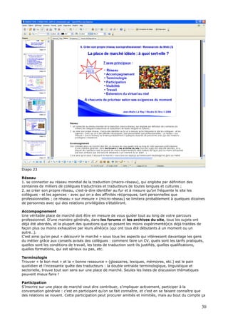 Diapo 23
Réseau
1. se connecter au réseau mondial de la traduction (macro-réseau), qui englobe par définition des
centaines de milliers de collègues traductrices et traducteurs de toutes langues et cultures ;
2. se créer son propre réseau, c'est-à-dire identifier au fur et à mesure qu'on fréquente le site les
collègues - et les agences - avec qui on a des affinités réciproques, tant personnelles que
professionnelles ; ce réseau « sur mesure » (micro-réseau) se limitera probablement à quelques dizaines
de personnes avec qui des relations privilégiées s’établiront.
Accompagnement
Une véritable place de marché doit être en mesure de vous guider tout au long de votre parcours
professionnel. D’une manière générale, dans les forums et les archives du site, tous les sujets ont
déjà été abordés, et la plupart des questions que se posent les moins expérimenté(e)s déjà traitées de
façon plus ou moins exhaustive par leurs aîné(e)s (qui ont tous été débutants à un moment ou un
autre…).
C’est ainsi qu’on peut « découvrir le marché » sous tous les aspects qui intéressent davantage les gens
du métier grâce aux conseils avisés des collègues : comment faire un CV, quels sont les tarifs pratiqués,
quelles sont les conditions de travail, les tests de traduction sont-ils justifiés, quelles qualifications,
quelles formations, qui est sérieux ou pas, etc.
Terminologie
Trouver « le bon mot » et la « bonne ressource » (glossaires, lexiques, mémoires, etc.) est le pain
quotidien et l’incessante quête des traducteurs : la double entraide terminologique, linguistique et
sectorielle, trouve tout son sens sur une place de marché. Seules les listes de discussion thématiques
peuvent mieux faire !
Participation
S’inscrire sur une place de marché veut dire contribuer, s’impliquer activement, participer à la
conversation générale : c’est en participant qu’on se fait connaître, et c’est en se faisant connaître que
des relations se nouent. Cette participation peut procurer amitiés et inimitiés, mais au bout du compte ça
30
 