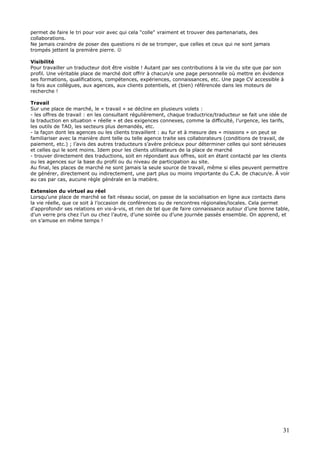 31
permet de faire le tri pour voir avec qui cela "colle" vraiment et trouver des partenariats, des
collaborations.
Ne jamais craindre de poser des questions ni de se tromper, que celles et ceux qui ne sont jamais
trompés jettent la première pierre. ☺
Visibilité
Pour travailler un traducteur doit être visible ! Autant par ses contributions à la vie du site que par son
profil. Une véritable place de marché doit offrir à chacun/e une page personnelle où mettre en évidence
ses formations, qualifications, compétences, expériences, connaissances, etc. Une page CV accessible à
la fois aux collègues, aux agences, aux clients potentiels, et (bien) référencée dans les moteurs de
recherche !
Travail
Sur une place de marché, le « travail » se décline en plusieurs volets :
- les offres de travail : en les consultant régulièrement, chaque traductrice/traducteur se fait une idée de
la traduction en situation « réelle » et des exigences connexes, comme la difficulté, l’urgence, les tarifs,
les outils de TAO, les secteurs plus demandés, etc.
- la façon dont les agences ou les clients travaillent : au fur et à mesure des « missions » on peut se
familiariser avec la manière dont telle ou telle agence traite ses collaborateurs (conditions de travail, de
paiement, etc.) ; l’avis des autres traducteurs s’avère précieux pour déterminer celles qui sont sérieuses
et celles qui le sont moins. Idem pour les clients utilisateurs de la place de marché
- trouver directement des traductions, soit en répondant aux offres, soit en étant contacté par les clients
ou les agences sur la base du profil ou du niveau de participation au site.
Au final, les places de marché ne sont jamais la seule source de travail, même si elles peuvent permettre
de générer, directement ou indirectement, une part plus ou moins importante du C.A. de chacun/e. À voir
au cas par cas, aucune règle générale en la matière.
Extension du virtuel au réel
Lorsqu’une place de marché se fait réseau social, on passe de la socialisation en ligne aux contacts dans
la vie réelle, que ce soit à l’occasion de conférences ou de rencontres régionales/locales. Cela permet
d'approfondir ses relations en vis-à-vis, et rien de tel que de faire connaissance autour d’une bonne table,
d’un verre pris chez l’un ou chez l’autre, d’une soirée ou d’une journée passés ensemble. On apprend, et
on s’amuse en même temps !
 