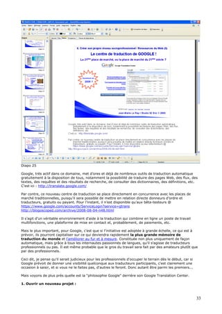 Diapo 25
Google, très actif dans ce domaine, met d’ores et déjà de nombreux outils de traduction automatique
gratuitement à la disposition de tous, notamment la possibilité de traduire des pages Web, des flux, des
textes, des requêtes et des résultats de recherche, de consulter des dictionnaires, des définitions, etc.
C’est ici : http://translate.google.com/
Par contre, ce nouveau centre de traduction se place directement en concurrence avec les places de
marché traditionnelles, puisqu’il sera possible de mettre en relation directe donneurs d’ordre et
traducteurs, gratuits ou payant. Pour l’instant, il n’est disponible qu’aux bêta-testeurs @
https://www.google.com/accounts/ServiceLogin?service=gtrans
http://blogoscoped.com/archive/2008-08-04-n48.html
Il s’agit d’un véritable environnement d'aide à la traduction qui combine en ligne un poste de travail
multifonctions, une plateforme de mise en contact et, probablement, de paiements, etc.
Mais le plus important, pour Google, c'est que si l'initiative est adoptée à grande échelle, ce qui est à
prévoir, ils pourront capitaliser sur ce qui deviendra rapidement la plus grande mémoire de
traduction du monde et l'améliorer au fur et à mesure. Constituée non plus uniquement de façon
automatique, mais grâce à tous les internautes passionnés de langues, qu'il s'agisse de traducteurs
professionnels ou pas. Il est même probable que le gros du travail sera fait par des amateurs plutôt que
par des professionnels.
Ceci dit, je pense qu'il serait judicieux pour les professionnels d'occuper le terrain dès le début, car si
Google prévoit de donner une visibilité quelconque aux traducteurs participants, c'est clairement une
occasion à saisir, et si vous ne le faites pas, d'autres le feront. Donc autant être parmi les premiers...
Mais voyons de plus près quelle est la "philosophie Google" derrière son Google Translation Center.
1. Ouvrir un nouveau projet :
33
 