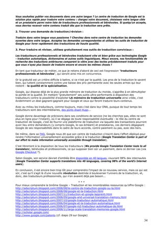 34
Vous souhaitez publier vos documents dans une autre langue ? Le centre de traduction de Google est la
solution plus rapide pour traduire votre contenu : chargez votre document, choisissez votre langue cible
et un prestataire parmi notre liste de traducteurs professionnels et bénévoles. Si quelqu'un accepte,
vous devriez recevoir votre contenu traduit dès que la traduction sera prête.
2. Trouver une demande de traduction/révision :
Traduire dans votre langue vous passionne ? Cherchez dans notre centre de traduction les demandes
ouvertes dans votre langue. Acceptez les demandes correspondantes et utilisez les outils de traduction de
Google pour livrer rapidement des traductions de haute qualité.
3. Pour traduire et réviser, utilisez gratuitement nos outils de traduction conviviaux :
Les traducteurs professionnels et bénévoles traduisent vite et bien grâce aux technologies Google
- traduction automatique, dictionnaires et autres outils linguistiques. Mieux encore, nos fonctionnalités de
recherche des traductions antérieures comparent la vôtre avec des textes précédemment traduits pour
que vous n'ayez plus besoin de traduire encore et encore les mêmes choses !
En tant que traducteur de métier, ce que je retiens d'abord de ceci est l'expression "traducteurs
professionnels et bénévoles", qui seront ainsi mis en concurrence.
Or la gratuité est un critère difficile à battre, si ce n'est par la qualité. Les pros de la traduction le savent
bien, qui luttent constamment contre une baisse des prix permanente avec les seules armes qui leur
restent : la qualité et la spécialisation.
Google, qui dispose déjà de la plus grande mémoire de traduction du monde, s'apprête à en démultiplier
la portée et la qualité. En mettant "gratuitement" ses outils ultra-performants à disposition des
traducteurs contre la possibilité d'exploiter LA mémoire de traduction universelle ainsi créée, c'est
évidemment un deal gagnant-gagnant pour Google et ceux qui feront traduire leurs contenus.
Avec au milieu les traducteurs, comme toujours, mais c'est dans leur DNA, puisque de tout temps les
traducteurs sont des intermédiaires, des ponts disait Hugo...
Google donne davantage de précisions dans ses conditions de service (ne les cherchez pas, elles ne sont
plus en ligne pour l'instant), où il se dégage de toute responsabilité éventuelle : le rôle du centre de
traduction de Google, c'est de fournir une plateforme de traduction via laquelle des transactions pourront
avoir lieu entre demandeurs (y compris Google, le cas échéant) et prestataires, ces derniers dégageant
Google de ses responsabilités dans le cadre de leurs accords, contre paiement ou pas, avec des tiers.
De même, dans sa FAQ, Google nous dit que son centre de traduction s'inscrit dans l'effort déployé pour
rendre l'information universellement accessible grâce à la traduction (Google Translation Center is part of
our effort to make information universally accessible through translation).
C'est librement à la disposition de tous les traducteurs (We provide Google Translation Center tools to all
translators), bénévoles et professionnels, ce qui supposer bien sûr un paiement, dans ce dernier cas (via
Google Checkout ?).
Selon Google, son service devrait d'emblée être disponible en 40 langues, couvrant 98% des internautes
(Google Translation Center supports translations into 40 languages, covering 98% of the world's Internet
users).
En conclusion, il est encore bien trop tôt pour comprendre l'impact de ce nouveau service, mais ce qui est
sûr, c'est qu'il s'agit là d'une nouvelle révolution destinée à bouleverser l'univers de la traduction, et,
donc, des traducteurs professionnels, qui n'en avaient déjà pas besoin...
* * *
Pour mieux comprendre le binôme Google – Traduction et les innombrables ressources qu’offre Google :
http://adscriptum.blogspot.com/2008/08/le-centre-de-traduction-google-ou-la.html
http://adscriptum.blogspot.com/2008/08/google-et-la-traduction.html
http://adscriptum.blogspot.com/2007/11/traduction-et-google-lapprenti.html
http://adscriptum.blogspot.com/2008/09/google-and-universal-translation-memory.html
http://adscriptum.blogspot.com/2007/10/google-traducteur-automatique.html
http://adscriptum.blogspot.com/2006/04/google-et-la-traduction-automatique.html
http://adscriptum.blogspot.com/2006/07/google-rs2-traducteur-automatique-de.html
http://adscriptum.blogspot.com/2008/11/large-scale-translation-memories-google.html
http://scholar.google.com/
http://www.google.com/patents (cf. diapo 29 sur Google)
 