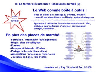 Jean-Marie Le Ray / Studio 92 Snc (c) 2008 26Jean-Marie Le Ray / Studio 92 Snc © 2008
III. Se former et s’informer / Ressources du Web (6)
Mode de travail 2.0 : passage du Desktop, offline et
connecté par intermittence, au Webtop, online et always on
- Formation / Information / Enseignement
- Blogs / sites de collègues
- Forums
- Groupes et listes de diffusion
- Partage de favoris (liens utiles)
- Associations / Annuaires / Répertoires
- Journaux en ligne / Fils d’infos
Le Web comme boîte à outils !
En plus des places de marché…
http://loic.hay.free.fr/FreeMind/BoiteOutilsInnov/mindmaps.html
Apprendre à utiliser les formidables ressources du Web,
gratuites, pour se former, s’informer, communiquer,
partager, collaborer…
 