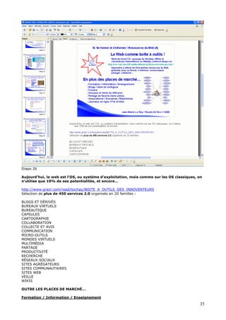 Diapo 26
Aujourd’hui, le web est l’OS, ou système d’exploitation, mais comme sur les OS classiques, on
n’utilise que 10% de ses potentialités, et encore…
http://www.grazr.com/read/loichay/BOITE_A_OUTILS_DES_INNOVENTEURS
Sélection de plus de 450 services 2.0 organisés en 20 familles :
BLOGS ET DÉRIVÉS
BUREAUX VIRTUELS
BUREAUTIQUE
CAPSULES
CARTOGRAPHIE
COLLABORATION
COLLECTE ET AVIS
COMMUNICATION
MICRO-OUTILS
MONDES VIRTUELS
MULTIMÉDIA
PARTAGE
PRODUCTIVITÉ
RECHERCHE
RÉSEAUX SOCIAUX
SITES AGRÉGATEURS
SITES COMMUNAUTAIRES
SITES WEB
VEILLE
WIKIS
OUTRE LES PLACES DE MARCHÉ…
Formation / Information / Enseignement
35
 