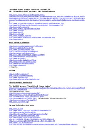 36
Université DESS – école de traduction – master, etc.
ISIT (école privée, donc payante) / ESIT (institut public)
http://www.onisep.fr/onisep-portail/portal/media-
type/html/group/gp/page/interieur.espace.guide.metiers.detail/js_peid/InitGuideResultatDetail/js_peid/G
uideResultatMetiersDetail?typeRecherche=metierParNom&ficheIdeo=10301&critere(parFicheMetier)=&cri
tere(parFicheEtablissement)=&critere(parFicheFormation)=&critere(parFicheConcours)=&critere(avantBa
c)=
http://www.studya.com/formations_metiers/communication/traducteur.htm
http://www.sft.fr/page.php?P=fo/public/menu/gestion_front/index&id=313
http://www.cia-france.com/
http://www.asetrad.org/cdb/traduweb.htm
http://www.efnil.org/
http://www.uhb.fr/
http://www.auf.org/
http://www.porphyre.org/toth/
http://users.swing.be/aped/documents/d0043univsenligne.html
http://www.cned.fr
Blogs / sites de collègues
http://www.nakedtranslations.com/fr/blog.php
http://www.globalbydesign.com/
http://www.globalwatchtower.com/
http://cyber-terminologie.blogspot.com/
http://termexplore.wordpress.com/
http://www.1-for-all.com/l10n_blog/blogger.html
http://translatorpower.wordpress.com/
http://www.anyword.fr/
http://www.portail-traduction.fr/blog/
http://languagelog.ldc.upenn.edu/nll/
http://web.ticino.com/multilingual/
http://www.jrdias.com/
+ Blogrolls…
Forums
http://help.berberber.com/
http://forum.wordreference.com/
http://www.ndet.org/foro/
http://www.achyra.org/francais/index.php
Groupes et listes de diffusion
Plus de 1000 groupes “Translation & Interpretation”
http://tech.dir.groups.yahoo.com/dir/Science/Social_Sciences/Linguistics_and_Human_Languages/Transl
ation_and_Interpretation
Exemples de groupes Yahoo!
http://fr.groups.yahoo.com/group/eureka/
http://tech.groups.yahoo.com/group/TranslatorFinder/
http://finance.groups.yahoo.com/group/tr_jobs/
http://groups.yahoo.com/group/TCR/ - Translator Client Review Discussion List
http://www.zompist.com/langfaq.html
http://www.linguistlist.org/
Partage de favoris – liens utiles
http://www.lai.com
http://www.aaeisit.com/index.php?cadre=anciens&dev=31
http://w3.umh.ac.be/Bibli/liensbl.htm
http://flrc.mitre.org/References/Organizations/prof.pl
http://www.bib.umontreal.ca/sa/dict.htm
http://portal.unesco.org/culture/en/ev.php-
URL_ID=1523&URL_DO=DO_TOPIC&URL_SECTION=201.html
http://www.sintra.org.br/site/index.php?p=c&id=33&codcat=19
http://www3.uva.es/docutradso/
http://unic.un.org/aroundworld/unics/en/multilingualism/index.asp?callPage=home&category=1
 