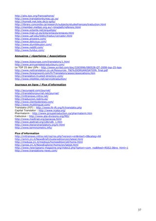 37
http://alis.isoc.org/francophonie/
http://www.translationbureau.gc.ca/
http://home8.inet.tele.dk/p-spitz/
http://library.concordia.ca/research/subjects/etudesfrancais/traduction.html
http://member.melbpc.org.au/~tmajlath/referenc.html
http://www.octante.net/arquetipo/
http://www.trad.uji.es/d/es/enlaces/enlaces.html
http://www.upf.edu/bibtic/traduc/cercador.html
http://www.answers.com/
http://www.delicious.com/
http://www.stumbleupon.com/
http://www.reddit.com/
http://www.funduc.com/
Annuaires / répertoires / Associations
http://www.bizeurope.com/translators/1.html
http://www.annuairedestraducteurs.com/
Le TOP 25 des LSPs : http://www.scribd.com/doc/3265996/080528-QT-2008-top-25-lsps
http://www.nettranslation.co.uk/Resources_T&I%20ORGANISATION_final.pdf
http://www.foreignword.com/fr/Translators/assoc/associations.htm
http://translation.trusted-directory.com/
http://www.intellitec.net/servicetraduction/
Journaux en ligne / Flux d’information
http://accurapid.com/journal/
http://translationjournal.net/journal/
http://inttranews.inttra.net/
http://traduccion.rediris.es/
http://www.clientsidenews.com/
http://www.multilingual.com/
Translatio (FIT) : http://www.fit-ift.org/fr/translatio.php
Capital Translator : http://www.ncata.org/
Pharmaterm : http://www.groupetraduction.ca/pharmaterm.htm
Caduceus : http://www.ata-divisions.org/MD/
http://www.medtrad.org/panacea.html
http://www.asetrad.org/cdb/cdb_1.htm
http://www.literarytranslators.org/tr.html
http://www.terminometro.info/
Flux d’information
http://inttranews.inttra.net/rss/rss.php?version=en&nbart=8&categ=All
http://emm.jrc.it/NewsBrief/clusteredition/en/latest.html
http://medusa.jrc.it/medisys/homeedition/all/home.html
http://press.jrc.it/NewsExplorer/home/en/latest.html
http://www.newropeans-magazine.org/index2.php?option=com_rss&feed=RSS2.0&no_html=1
http://www.translations-news.com/
 