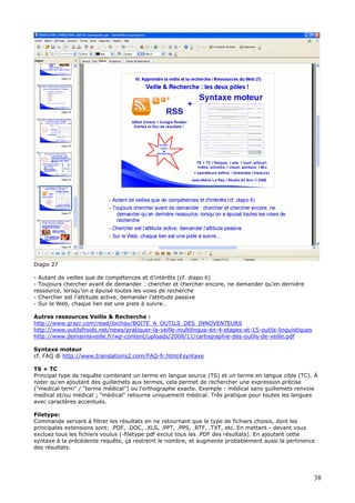 Diapo 27
- Autant de veilles que de compétences et d’intérêts (cf. diapo 6)
- Toujours chercher avant de demander : chercher et chercher encore, ne demander qu’en dernière
ressource, lorsqu’on a épuisé toutes les voies de recherche
- Chercher est l’attitude active, demander l’attitude passive
- Sur le Web, chaque lien est une piste à suivre…
Autres ressources Veille & Recherche :
http://www.grazr.com/read/loichay/BOITE_A_OUTILS_DES_INNOVENTEURS
http://www.outilsfroids.net/news/pratiquer-la-veille-multilingue-en-4-etapes-et-15-outils-linguistiques
http://www.demainlaveille.fr/wp-content/uploads/2008/11/cartographie-des-outils-de-veille.pdf
Syntaxe moteur
cf. FAQ @ http://www.translations2.com/FAQ-fr.html#syntaxe
TS + TC
Principal type de requête combinant un terme en langue source (TS) et un terme en langue cible (TC). À
noter qu'en ajoutant des guillemets aux termes, cela permet de rechercher une expression précise
("medical term" / "terme médical") ou l'orthographe exacte. Exemple : médical sans guillemets renvoie
medical et/ou médical ; "médical" retourne uniquement médical. Très pratique pour toutes les langues
avec caractères accentués.
Filetype:
Commande servant à filtrer les résultats en ne retournant que le type de fichiers choisis, dont les
principales extensions sont: .PDF, .DOC, .XLS, .PPT, .PPS, .RTF, .TXT, etc. En mettant - devant vous
excluez tous les fichiers voulus (-filetype:pdf exclut tous les .PDF des résultats). En ajoutant cette
syntaxe à la précédente requête, ça restreint le nombre, et augmente probablement aussi la pertinence
des résultats.
38
 