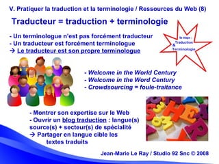 Jean-Marie Le Ray / Studio 92 Snc (c) 2008 28Jean-Marie Le Ray / Studio 92 Snc © 2008
V. Pratiquer la traduction et la terminologie / Ressources du Web (8)
- Un terminologue n’est pas forcément traducteur
- Un traducteur est forcément terminologue
 Le traducteur est son propre terminologue
Traducteur = traduction + terminologie
- Welcome in the World Century
- Welcome in the Word Century
- Crowdsourcing = foule-traitance
- Montrer son expertise sur le Web
- Ouvrir un blog traduction : langue(s)
source(s) + secteur(s) de spécialité
 Partager en langue cible les
textes traduits
 
