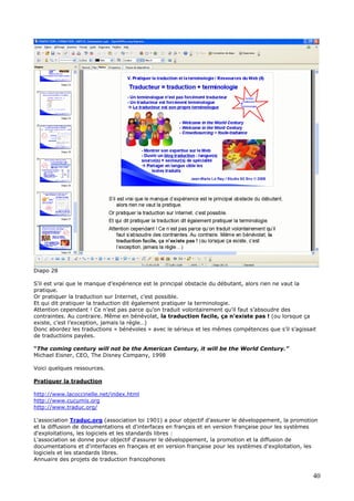 Diapo 28
S’il est vrai que le manque d’expérience est le principal obstacle du débutant, alors rien ne vaut la
pratique.
Or pratiquer la traduction sur Internet, c’est possible.
Et qui dit pratiquer la traduction dit également pratiquer la terminologie.
Attention cependant ! Ce n’est pas parce qu’on traduit volontairement qu’il faut s’absoudre des
contraintes. Au contraire. Même en bénévolat, la traduction facile, ça n’existe pas ! (ou lorsque ça
existe, c’est l’exception, jamais la règle…)
Donc abordez les traductions « bénévoles » avec le sérieux et les mêmes compétences que s’il s’agissait
de traductions payées.
“The coming century will not be the American Century, it will be the World Century.”
Michael Eisner, CEO, The Disney Company, 1998
Voici quelques ressources.
Pratiquer la traduction
http://www.lacoccinelle.net/index.html
http://www.cucumis.org
http://www.traduc.org/
L'association Traduc.org (association loi 1901) a pour objectif d'assurer le développement, la promotion
et la diffusion de documentations et d'interfaces en français et en version française pour les systèmes
d'exploitations, les logiciels et les standards libres :
L'association se donne pour objectif d'assurer le développement, la promotion et la diffusion de
documentations et d'interfaces en français et en version française pour les systèmes d'exploitation, les
logiciels et les standards libres.
Annuaire des projets de traduction francophones
40
 