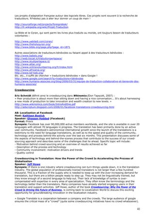 41
Les projets d'adaptation française autour des logiciels libres. Ces projets sont souvent à la recherche de
traducteurs. N'hésitez pas à aller leur donner un coup de main !
http://sourceforge.net/projects/foreigndesk/
http://fr.wikipedia.org/wiki/Projet:Traduction
La Bible et le Coran, qui sont parmi les livres plus traduits au monde, ont toujours besoin de traducteurs
volontaires :
http://www.yabiladi.com/coran/
http://www.theholyquran.org/
http://www.bible.org/page.php?page_id=1871
Autres associations de traducteurs bénévoles ou faisant appel à des traducteurs bénévoles :
http://www.babels.org/
http://web.tiscali.it/traduttoriperlapace/
http://www.studiperlapace.it/
http://www.attac.org/
http://www.onlinevolunteering.org/fr/index.html
http://www.africania.org/
http://www.tsf-twb.org/
Etc. etc., il suffit de chercher « traductions bénévoles » dans Google !
http://www.google.com/search?q=traductions+bénévoles
http://www.humains-associes.org/blog/2006/03/31/equipe-de-traduction-collaborative-et-benevole-des-
humains-associes/
Crowdsourcing
Eric Schmidt définit ainsi le crowdsourcing dans Wikinomics (Don Tapscott, 2007) :
« Peer production is about more than sitting down and having a nice conversation... It's about harnessing
a new mode of production to take innovation and wealth creation to new levels. »
http://www.wikinomics.com/book/IntroAndOne.pdf
http://adscriptum.blogspot.com/2008/01/facebook-translations-crowdsourcing.html
A8: Localization at Facebook
Host: Kathleen Bostick
Speaker: Ghassan Haddad (Facebook)
Format: Praxis
Synopsis: Facebook has over 90,000,000 active members worldwide, and the site is available in over 20
languages with almost 70 languages in progress. The translation has been primarily done by an active
user community. Facebook's astronomical international growth since the launch of the translations is a
testimony to the need for language translations, as well as to the speed and quality of the community,
technology and process behind the activity over the last six months. This presentation discusses some of
the aspects of technology and behind-the-scenes process that contribute to the success of our crowd-
sourcing approach and describes some of the challenges that lie ahead. Specific topic will include:
- Motivation behind crowd-sourcing and an overview of results achieved so far
- Description of the process and technology
- Community involvement: motivation drivers and trends
- Quality control
Crowdsourcing in Translation: How the Power of the Crowd Is Accelerating the Process of
Globalization
Speaker: Jeff Howe
Synopsis: If there is one industry where crowdsourcing can turn things upside down, it is the translation
industry. The global population of professionally trained translators is not larger than a few hundred
thousand. This is a fraction of the supply who is needed to keep up with the ever-increasing demand for
translation, but there are a billion people ready to step up. They may not be linguistically trained, but
they know enough of a second language to help out. Their lack of knowledge of syntax is over-
compensated with expertise in every area of specialization. They often know the terminology and the
technology better than the translators. Many companies have already started engaging users in their
translation and support activities. Jeff Howe, author of the book Crowdsourcing: Why the Power of the
Crowd Is Driving the Future of Business, is coming back to Localization World to discuss this exciting
opportunity for groundbreaking innovation in the localization industry.
« Google Translate is a cooperation between a company and the crowds. The large audience of google
ensures the critical mass of a “crowd” (quite some crowdsourcing initiatives have no crowd whatsoever).
 