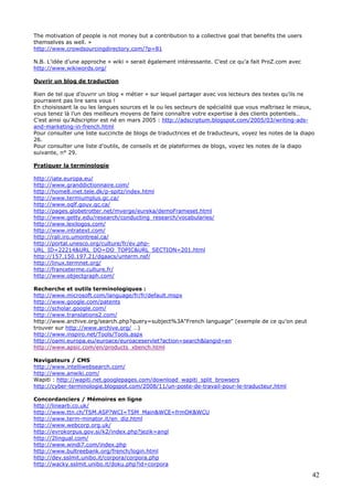 42
The motivation of people is not money but a contribution to a collective goal that benefits the users
themselves as well. »
http://www.crowdsourcingdirectory.com/?p=81
N.B. L’idée d’une approche « wiki » serait également intéressante. C’est ce qu’a fait ProZ.com avec
http://www.wikiwords.org/
Ouvrir un blog de traduction
Rien de tel que d’ouvrir un blog « métier » sur lequel partager avec vos lecteurs des textes qu’ils ne
pourraient pas lire sans vous !
En choisissant la ou les langues sources et le ou les secteurs de spécialité que vous maîtrisez le mieux,
vous tenez là l’un des meilleurs moyens de faire connaître votre expertise à des clients potentiels…
C’est ainsi qu’Adscriptor est né en mars 2005 : http://adscriptum.blogspot.com/2005/03/writing-ads-
and-marketing-in-french.html
Pour consulter une liste succincte de blogs de traductrices et de traducteurs, voyez les notes de la diapo
26.
Pour consulter une liste d’outils, de conseils et de plateformes de blogs, voyez les notes de la diapo
suivante, n° 29.
Pratiquer la terminologie
http://iate.europa.eu/
http://www.granddictionnaire.com/
http://home8.inet.tele.dk/p-spitz/index.html
http://www.termiumplus.gc.ca/
http://www.oqlf.gouv.qc.ca/
http://pages.globetrotter.net/mverge/eureka/demoFrameset.html
http://www.getty.edu/research/conducting_research/vocabularies/
http://www.lexilogos.com/
http://www.intratext.com/
http://rali.iro.umontreal.ca/
http://portal.unesco.org/culture/fr/ev.php-
URL_ID=22214&URL_DO=DO_TOPIC&URL_SECTION=201.html
http://157.150.197.21/dgaacs/unterm.nsf/
http://linux.termnet.org/
http://franceterme.culture.fr/
http://www.objectgraph.com/
Recherche et outils terminologiques :
http://www.microsoft.com/language/fr/fr/default.mspx
http://www.google.com/patents
http://scholar.google.com/
http://www.translations2.com/
http://www.archive.org/search.php?query=subject%3A"French language" (exemple de ce qu’on peut
trouver sur http://www.archive.org/ …)
http://www.inspiro.net/Tools/Tools.aspx
http://oami.europa.eu/euroace/euroaceservlet?action=search&langid=en
http://www.apsic.com/en/products_xbench.html
Navigateurs / CMS
http://www.intelliwebsearch.com/
http://www.anwiki.com/
Wapiti : http://wapiti.net.googlepages.com/download_wapiti_split_browsers
http://cyber-terminologie.blogspot.com/2008/11/un-poste-de-travail-pour-le-traducteur.html
Concordanciers / Mémoires en ligne
http://linearb.co.uk/
http://www.ttn.ch/TSM.ASP?WCI=TSM_Main&WCE=frmOK&WCU
http://www.term-minator.it/en_diz.html
http://www.webcorp.org.uk/
http://evrokorpus.gov.si/k2/index.php?jezik=angl
http://2lingual.com/
http://www.windi7.com/index.php
http://www.bultreebank.org/french/login.html
http://dev.sslmit.unibo.it/corpora/corpora.php
http://wacky.sslmit.unibo.it/doku.php?id=corpora
 