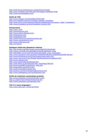 43
http://icall-group.computing.dcu.ie/esprit/concord.php
http://www.wordfast.net/index.php?whichpage=jobs&lang=engb
http://www.tmmarketplace.com/
Outils de TAO
http://www.i18nguy.com/TranslationTools.html
http://en.wikipedia.org/wiki/Computer-assisted_translation
http://www.dmoz.org/Computers/Software/Globalization/Computer_Aided_Translation//
http://www.translatum.gr/dics/translation-memory.htm
Dictionnaires
http://dico1.com/
http://www.lexicool.com/
http://www.online-dictionary.biz/
http://lingvozone.com/
http://langtolang.com/
http://dictionnaire.tv5.org/dictionnaires.asp
http://www.yourdictionary.com/
http://www.wiktionary.org/
http://en.bab.la/
Quelques (listes de) glossaires notoires
http://ftp.mozilla.org/pub/mozilla.org/mozilla/l10n/glossaries/
http://www.microsoft.com/globaldev/tools/MILSGlossary.mspx
http://developer.novell.com/wiki/index.php/SUSE_Linux_Localization
http://www.lingualizer.net/tools/files/750dd40075f9cd9311a0e9e5bcd52998-28.html
http://www.foreignword.com/fr/technology/other/other.htm
http://www-rocq.inria.fr/qui/Philippe.Deschamp/divers/metalexis.html
http://www.glossaire.be/
http://www.ispitznagel.de/glossare.htm
http://web.letras.up.pt/traducao/index_files/Page1780.htm
http://www.transedit.se/dictionary_links.htm
http://linguistlist.org/sp/Dict.html
http://www.liensutiles.org/dico.htm
http://bubl.ac.uk/link/t/translatingdictionaries.htm
http://www.topblogarea.com/rss/Dictionary.htm
Outils de traduction automatique gratuite
http://www.traducteur.fr/articles/article-5.html
http://c.asselin.free.fr/french/traduction.htm
http://www.liensutiles.org/traducteur.htm
Tell it in many languages !
http://www.elite.net/~runner/jennifers/
 
