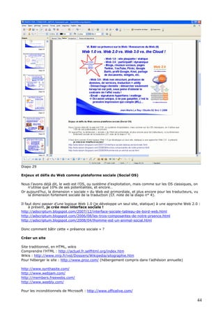 Diapo 29
Enjeux et défis du Web comme plateforme sociale (Social OS)
Nous l’avons déjà dit, le web est l’OS, ou système d’exploitation, mais comme sur les OS classiques, on
n’utilise que 10% de ses potentialités, et encore…
Or aujourd’hui, la dimension « sociale » du Web est primordiale, et plus encore pour les traducteurs, vu
la dimension fortement sociale de la traduction (Cf. note de la diapo n° 4).
Il faut donc passer d’une logique Web 1.0 (je développe un seul site, statique) à une approche Web 2.0 :
à présent, je crée mon interface sociale !
http://adscriptum.blogspot.com/2007/12/interface-sociale-tableau-de-bord-web.html
http://adscriptum.blogspot.com/2006/08/les-trois-composantes-de-notre-prsence.html
http://adscriptum.blogspot.com/2008/04/lhomme-est-un-animal-social.html
Donc comment bâtir cette « présence sociale » ?
Créer un site
Site traditionnel, en HTML, wikis
Comprendre l'HTML : http://actuel.fr.selfhtml.org/index.htm
Wikis : http://www.inrp.fr/vst/Dossiers/Wikipedia/sitographie.htm
Pour héberger le site : http://www.proz.com/ (hébergement compris dans l’adhésion annuelle)
http://www.synthasite.com/
http://www.webjam.com/
http://members.freewebs.com/
http://www.weebly.com/
Pour les inconditionnels de Microsoft : http://www.officelive.com/
44
 