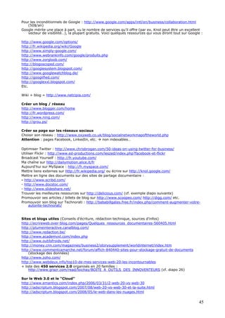 45
Pour les inconditionnels de Google : http://www.google.com/apps/intl/en/business/collaboration.html
(50$/an)
Google mérite une place à part, vu le nombre de services qu’il offre (par ex. Knol peut être un excellent
vecteur de visibilité…), la plupart gratuits. Voici quelques ressources qui vous diront tout sur Google :
http://www.google.com/options/
http://fr.wikipedia.org/wiki/Google
http://www.simply-google.com/
http://www.webrankinfo.com/google/produits.php
http://www.zorgloob.com/
http://blogoscoped.com/
http://googlesystem.blogspot.com/
http://www.googlewatchblog.de/
http://googlified.com/
http://googlexxl.blogspot.com/
Etc.
Wiki + blog = http://www.netcipia.com/
Créer un blog / réseau
http://www.blogger.com/home
http://fr.wordpress.com/
http://www.ning.com/
http://grou.ps/
Créer sa page sur les réseaux sociaux
Choisir son réseau : http://www.oxyweb.co.uk/blog/socialnetworkmapoftheworld.php
Attention : pages Facebook, LinkedIn, etc. non indexables…
Optimiser Twitter : http://www.chrisbrogan.com/50-ideas-on-using-twitter-for-business/
Utiliser Flickr : http://www.ed-productions.com/leszed/index.php?facebook-et-flickr
Broadcast Yourself : http://fr.youtube.com/
Ma chaîne sur http://dailymotion.alice.it/fr
Aujourd'hui sur MySpace : http://fr.myspace.com/
Mettre liens externes sur http://fr.wikipedia.org/ ou écrire sur http://knol.google.com/
Mettre en ligne des documents sur des sites de partage documentaire :
- http://www.scribd.com/
- http://www.docstoc.com/
- http://www.slideshare.net/
Trouver les meilleures ressources sur http://delicious.com/ (cf. exemple diapo suivante)
Promouvoir ses articles / billets de blog sur http://www.scoopeo.com/ http://digg.com/ etc.
Promouvoir son blog sur Technorati : http://bababillgates.free.fr/index.php/comment-augmenter-votre-
autorite-technorati/
Sites et blogs utiles (Conseils d’écriture, rédaction technique, sources d’infos)
http://ecrireweb.over-blog.com/pages/Quelques_ressources_documentaires-560405.html
http://plumeinteractive.canalblog.com/
http://www.redaction.be/
http://www.academyxl.com/index.php
http://www.outilsfroids.net/
http://money.cnn.com/magazines/business2/storysupplement/worldinternet/index.htm
http://www.commentcamarche.net/forum/affich-840440-sites-pour-stockage-gratuit-de-documents
(stockage des données)
http://www.zoho.com/
http://www.webdeux.info/top10-de-mes-services-web-20-les-incontournables
+ liste des 450 services 2.0 organisés en 20 familles :
http://www.grazr.com/read/loichay/BOITE_A_OUTILS_DES_INNOVENTEURS (cf. diapo 26)
Sur le Web 3.0 et le “Cloud”
http://www.emantics.com/index.php/2006/03/31/2-web-20-vs-web-30
http://adscriptum.blogspot.com/2007/08/web-20-vs-web-30-et-la-suite.html
http://adscriptum.blogspot.com/2008/05/le-web-dans-les-nuages.html
 