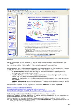 Diapo 30
La précédente diapo parle de présence. Or ce n’est pas le tout d’être présent, il faut également être
visible.
Sur Internet la visibilité s’obtient grâce à l’hypertextualité, qui est le propre du Web.
L’importance des liens a été mise en exergue dans une recherche menée en 2000 par Altavista, Compaq
et IBM, d’où il résulte que les sites peuvent être classifiés de la façon suivante:
• le cœur du réseau : environ 30% des sites les plus interconnectés qui se partagent et où
convergent un maximum de liens et de trafic ;
• les sites d’origine : environ 20% des sites d’où les internautes sont dirigés vers le cœur du
réseau, avec très peu de liens qui pointent en sens inverse ;
• les sites de destination : environ 20% de pages accessibles depuis le cœur mais n’y renvoyant
que très peu ;
• les sites déconnectés : environ 30% d’îlots épars n’ayant que peu de liens et générant peu de
trafic.
La topographie d’Internet qui s’en dégage a été dénommée la Théorie du nœud papillon !
http://www9.org/w9cdrom/160/160.html
http://adscriptum.blogspot.com/2008/01/le-web-en-2008.html
http://adscriptum.blogspot.com/2006/01/importance-dune-stratgie-de-liens.html
Cette stratégie de liens doit tendre à devenir bidirectionnelle avec vous au centre.
C’est-à-dire que votre présence, développée à l’aide des outils que nous venons de voir, doit devenir un
pôle centralisé à partir duquel irradier sur le Web.
Positionnez ce pôle au cœur du réseau que vous allez tisser. Avec comme objectif devenir visible.
Les liens que vous obtiendrez en retour seront un signe de reconnaissance : d’abord être présent/e, puis
visible, ensuite connu/e, et enfin reconnu/e.
47
 
