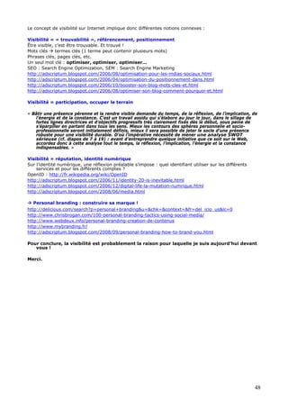 48
Le concept de visibilité sur Internet implique donc différentes notions connexes :
Visibilité = « trouvabilité », référencement, positionnement
Être visible, c’est être trouvable. Et trouvé !
Mots clés termes clés (1 terme peut contenir plusieurs mots)
Phrases clés, pages clés, etc.
Un seul mot clé : optimiser, optimiser, optimiser…
SEO : Search Engine Optimization, SEM : Search Engine Marketing
http://adscriptum.blogspot.com/2006/08/optimisation-pour-les-mdias-sociaux.html
http://adscriptum.blogspot.com/2006/04/optimisation-du-positionnement-dans.html
http://adscriptum.blogspot.com/2006/10/booster-son-blog-mots-cles-et.html
http://adscriptum.blogspot.com/2006/08/optimiser-son-blog-comment-pourquoi-et.html
Visibilité = participation, occuper le terrain
« Bâtir une présence pérenne et la rendre visible demande du temps, de la réflexion, de l’implication, de
l’énergie et de la constance. C’est un travail assidu qui s’élabore au jour le jour, dans le sillage de
fortes lignes directrices et d’objectifs progressifs très clairement fixés dès le début, sous peine de
s’éparpiller en partant dans tous les sens. Mieux les contours des sphères personnelle et socio-
professionnelle seront initialement définis, mieux il sera possible de jeter le socle d’une présence
robuste pour une visibilité durable. D’où l’impérative nécessité de mener une analyse SWOT
sérieuse (cf. diapos de 7 à 19) : avant d’entreprendre quelque initiative que ce soit sur le Web,
accordez donc à cette analyse tout le temps, la réflexion, l’implication, l’énergie et la constance
indispensables. »
Visibilité = réputation, identité numérique
Sur l’identité numérique, une réflexion préalable s’impose : quel identifiant utiliser sur les différents
services et pour les différents comptes ?
OpenID : http://fr.wikipedia.org/wiki/OpenID
http://adscriptum.blogspot.com/2006/11/identity-20-is-inevitable.html
http://adscriptum.blogspot.com/2006/12/digital-life-la-mutation-numrique.html
http://adscriptum.blogspot.com/2008/06/media.html
Personal branding : construire sa marque !
http://delicious.com/search?p=personal+branding&u=&chk=&context=&fr=del_icio_us&lc=0
http://www.chrisbrogan.com/100-personal-branding-tactics-using-social-media/
http://www.webdeux.info/personal-branding-creation-de-contenus
http://www.mybranding.fr/
http://adscriptum.blogspot.com/2008/09/personal-branding-how-to-brand-you.html
Pour conclure, la visibilité est probablement la raison pour laquelle je suis aujourd’hui devant
vous !
Merci.
 