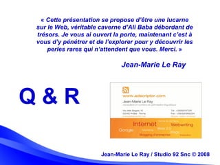 Jean-Marie Le Ray / Studio 92 Snc (c) 2008 31Jean-Marie Le Ray / Studio 92 Snc © 2008
« Cette présentation se propose d’être une lucarne
sur le Web, véritable caverne d’Ali Baba débordant de
trésors. Je vous ai ouvert la porte, maintenant c’est à
vous d’y pénétrer et de l’explorer pour y découvrir les
perles rares qui n’attendent que vous. Merci. »
Q & R
Jean-Marie Le Ray
 