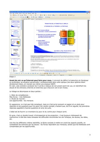 Diapo 3
Avant de voir ce qu’Internet peut faire pour nous, il convient de définir la traduction et d’analyser
en profondeur sa situation personnelle / professionnelle dans cette optique (les deux sphères étant
étroitement liées), en menant soi-même une analyse SWOT.
En clair, cela consiste à analyser les 4 carrés ci-dessus de son propre point de vue, en identifiant les
atouts et les entraves (internes et externes) que chacun/e voit à son niveau.
Le listage se décompose en deux parties :
1. Bilan de compétences :
Mes forces - mes faiblesses
2. Étude de marché :
Les opportunités - les menaces
En apparence, ce n'est pas très compliqué, mais ce n’est qu'en prenant un papier et un stylo pour
répondre à ces questions que l’on peut s’en rendre compte, d’autant que, de fil en aiguille, les premières
réponses appellent d'autres questions et ainsi de suite.
L'idéal est de fournir un inventaire du pour et du contre pour chaque carré.
En gros, c'est un double travail, d'introspection et de projection ; il est toujours intéressant de
mentionner à côté des listes dressées les difficultés rencontrées lors de l’analyse, les doutes, les idées,
etc.
Une fois les différents critères identifiés, la tâche consiste à mettre en avant les aspects positifs, en
combattant les entraves par les atouts : les forces répondent aux menaces, tandis que les faiblesses sont
compensées par les opportunités.
5
 