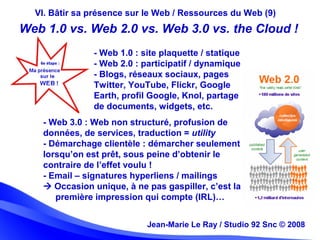 Jean-Marie Le Ray / Studio 92 Snc (c) 2008 29Jean-Marie Le Ray / Studio 92 Snc © 2008
VI. Bâtir sa présence sur le Web / Ressources du Web (9)
- Web 3.0 : Web non structuré, profusion de
données, de services, traduction = utility
- Démarchage clientèle : démarcher seulement
lorsqu’on est prêt, sous peine d’obtenir le
contraire de l’effet voulu !
- Email – signatures hyperliens / mailings
 Occasion unique, à ne pas gaspiller, c’est la
première impression qui compte (IRL)…
Web 1.0 vs. Web 2.0 vs. Web 3.0 vs. the Cloud !
- Web 1.0 : site plaquette / statique
- Web 2.0 : participatif / dynamique
- Blogs, réseaux sociaux, pages
Twitter, YouTube, Flickr, Google
Earth, profil Google, Knol, partage
de documents, widgets, etc.
 