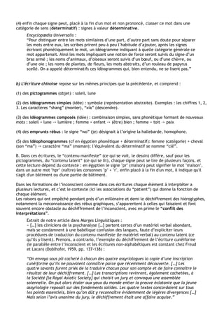 (4) enfin chaque signe peut, placé à la fin d'un mot et non prononcé, classer ce mot dans une
catégorie de sens (déterminatif) : signes à valeur déterminative.
      Encyclopædia Universalis :
      “Pour distinguer entre les mots similaires d’une part, d’autre part sans doute pour séparer
      les mots entre eux, les scribes prirent peu à peu l’habitude d’ajouter, après les signes
      écrivant phonétiquement le mot, un idéogramme indiquant à quelle catégorie générale ce
      mot appartenait. Ainsi les mots impliquant une notion de force seront suivis du signe d’un
      bras armé ; les noms d’animaux, d’oiseaux seront suivis d’un bœuf, ou d’une chèvre, ou
      d’une oie ; les noms de plantes, de fleurs, les mots abstraits, d’un rouleau de papyrus
      scellé. On a appelé déterminatifs ces idéogrammes qui, bien entendu, ne se lisent pas.”


b) L’écriture chinoise repose sur les mêmes principes que la précédente, et comprend :

(1) des pictogrammes (objet) : soleil, lune

(2) des idéogrammes simples (idée) : symbole (représentation abstraite). Exemples : les chiffres 1, 2,
3. Les caractères “shang” (monter), “xia” (descendre).

(3) des idéogrammes composés (idée) : combinaison simples, sans phonétique formant de nouveaux
mots : soleil + lune -> lumière ; femme + enfant -> (être) bien ; femme + toit -> paix

(4) des emprunts rébus : le signe “wo” (je) désignait à l’origine la hallebarde, homophone.

(5) des idéophonogrammes (cf en égyptien phonétique + déterminatif): femme (catégorie) + cheval
(son “ma”) -> caractère “ma” (maman); l’équivalent du déterminatif se nomme “clé”.

B. Dans ces écritures, le “contenu manifeste” (ce qui se voit, le dessin) diffère, sauf pour les
pictogrammes, du “contenu latent“ (ce qui se lit), chaque signe peut se lire de plusieurs façons, et
cette lecture dépend du contexte : en égyptien le signe "pr" (maison) peut signifier le mot "maison",
dans un autre mot "hpr" (naître) les consonnes "p" + "r", enfin placé à la fin d'un mot, il indique qu'il
s'agit d'un bâtiment ou d'une partie de bâtiment.

Dans les formations de l’inconscient comme dans ces écritures chaque élément à interptéter a
plusieurs lectures, et c’est le contexte (ici les associations du “patient”) qui donne la fonction de
chaque élément.
Les raisons qui ont empêché pendant près d’un millénaire et demi le déchiffrement des hiéroglyphes,
notamment la méconnaissance des rébus graphiques, s’apparentent à celles qui faisaient et font
souvent encore obstacle au déchiffrement de l’inconscient, avec en prime le “conflit des
interprétations”.
      Extrait de notre article dans Marges Linguistiques :
      « […] les cliniciens de la psychanalyse […] partent certes d’un matériel verbal abondant,
      mais se condamnent à une babélique confusion des langues, faute d’expliciter leurs
      procédures de traduction du contenu manifeste (le matériel verbal) au contenu latent (ce
      qu’ils y lisent). Prenons, a contrario, l’exemple du déchiffrement de l’écriture cunéiforme
      (le parallèle entre l’inconscient et les écritures non-alphabétiques est constant chez Freud
      et Lacan) (Doblhofer, 1959, pp. 137-138) :

      “On envoya sous pli cacheté à chacun des quatre assyriologues la copie d’une inscription
      cunéiforme qu’ils ne pouvaient connaître parce que récemment découverte. […] Les
      quatre savants furent priés de la traduire chacun pour son compte et de faire connaître le
      résultat de leur déchiffrement. […] Les transcriptions revinrent, également cachetées, à
      la Société [la Royal Asiatic Society] qui choisit un jury et convoqua une assemblée
      solennelle. On put alors étaler aux yeux du monde entier la preuve éclatante que la jeune
      assyriologie reposait sur des fondements solides. Les quatre textes concordaient sur tous
      les points essentiels, bien qu’on dût y reconnaître évidemment de légères divergences […]
      Mais selon l’avis unanime du jury, le déchiffrement était une affaire acquise.”
 