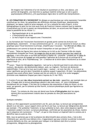 On imagine mal l’obtention d’un tel résultat en soumettant un rêve, une séance, une
        portion de biographie, une interview ou quelque matériel verbal que ce soit à quatre
        psychanalystes différents […] En psychanalyse règne donc le conflit des interprétations».


III. LES FORMATIONS DE L’INCONSCIENT On désigne en psychanalyse par cette expression l’ensemble
constitué par les rêves, les symptômes des différentes névroses (hystérique, obsessionnelle,
phobique), les lapsus, oublis et actes manqués, et l’on y rattache les mots d’esprit. A titre
bibliographique on peut lire les trois seuls livres de Freud où il donne vraiment tout le matériel
d’associations qui lui sert à asseoir ses interprétations (et donc, en accord avec Karl Popper, nous
laisse la possibilité de les réfuter !) :
    •    Psychopathologie de la vie quotidienne
    •    L’interprétation des rêves
    •    Le mot d’esprit et ses rapports avec l’inconscient.

A. Ces formations de l’inconscient fonctionnent en grande partie comme les écritures non
alphabétiques, notamment — et nous commencerons par là — en ce qui concerne le recours au rébus
graphique (pour Freud fonctionne le principe, simplifié pour l’occasion : “Le rêve est un rébus, nos
prédécesseurs ont commis la faute de vouloir l'interpréter en tant que dessin'”) (1) (2).
(1) Lacan : "Telles les figures hors nature du bateau sur le toit ou de l’homme à tête de virgule
expressément évoquées par Freud, les images du rêve ne sont à retenir que pour leur valeur de
signifiant, c’est-à-dire pour ce qu’elles permettent d’épeler du « proverbe » proposé par le rébus du
rêve. Cette structure du langage qui rend possible l’opération de la lecture est au principe de la
signifiance du rêve, de la Traumdeutung." (in « L’instance de la lettre dans l’inconscient ou la raison
depuis Freud »)/
(2) Lacan : "Voyez les hiéroglyphes égyptiens : tant qu’on a cherché quel était le sens direct des
vautours, des poulets, des bonshommes debout, assis, ou s’agitant, l’écriture est demeurée
indéchiffrable. C’est qu’à lui tout seul le petit signe « vautour » ne veut rien dire ; il ne trouve sa
valeur signifiante que pris dans l’ensemble du système auquel il appartient. Eh bien ! les phénomènes
auxquels nous avons affaire dans l’analyse sont de cet ordre-là, ils sont d’un ordre langagier."
(Entretien avec Madeleine Chapsal paru dans L’express du 31 mai 1957).

1. Il existe d’une part des rébus inconscients portant sur des mots : apparition, par exemple dans un
rêve, d’images dont la lecture phonétique aboutit à des mots mono-, di- voire trisyllabiques
homophones de ces images. C’est bien sûr la séquence des associations d’idées du rêveur, et elle
seule, qui garantit, par le contexte qu’elle fournit, la lecture phonétique plutôt que figurative ou
symbolique.
        Freud : “Le contenu du rêve nous est donné sous forme d’hiéroglyphes dont les signes
        doivent être successivement traduits dans les pensées du rêve [les associations du
        rêveur]”.

Quelques exemples :

a) Dans un rêve apparaissent successivement une île, puis une faux. La lecture par pictogrammes
aboutit à un non-sens : aucun rapport entre une île et une faux. La lecture par idéogrammes donnerait
par exemple : l’île symbolise l’isolement, la faux symbolise la mort, donc cette séquence signifie
l’isolement conduit à la mort. La lecture phonétique, confirmée par les association du rêveur, montre
que la séquence est à prononcer : “il faut”, et que le rêve énonce un impératif dont le contenu est à
déchiffrer dans la suite du rêve.
N.B.: nous ne parlerons pas ici de la présence de déterminatifs dans certains rêves, c’est-à-dire
d’éléments qui, sans être eux-mêmes à lire, n’apparaissent que pour orienter ou préciser la lecture
d’autres éléments du rêve, par exemple pour indiquer si tel élément doit être lu comme
pictogramme, idéogramme ou phonogramme.
 