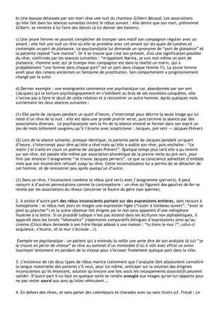 b) Une épouse délaissée par son mari rêve une nuit du chanteur Gilbert Bécaud. Les associations
qu’elle fait dans les séances suivantes livrent le rébus suivant : elle désire que son mari, prénommé
Gilbert, se remette à lui faire des bécots (à lui donner des baisers).

c) Une jeune femme ne pouvait s'empêcher de tromper sans motif son compagnon régulier avec un
amant ; elle fait une nuit un rêve où elle se promène avec cet amant sur les quais de Londres et
contemple un port de plaisance. Le psychanalyste lui demande un synonyme de “port de plaisance” et
la patiente répond “une marina”. Or il se trouve que c'est son prénom, d'où une signification possible
du rêve, confirmés par les séances suivantes : “m'appelant Marina, je suis moi-même un port de
plaisance, l'homme avec qui je trompe mon compagnon est dans la réalité un marin, qui a
probablement “une femme dans chaque port” (et un port dans chaque femme ?!). La jeune femme
avait pour des raisons anciennes un fantasme de prostitution. Son comportement a progressivement
changé par la suite.

d) Dernier exemple : une enseignante commence une psychanalyse car, abandonnée par son ami
(Jacques) qui la torture psychologiquement en s’exhibant au bras de ses nouvelles conquêtes, elle
n’arrive pas à faire le deuil de cette relation et à rencontrer un autre homme. Après quelques mois
surviennent les deux séances suivantes :

(1) Elle parle de Jacques pendant un quart d’heure, s’interrompt pour décrire la seule image qui lui
reste d’un rêve de la nuit : elle est dans une grande prairie verte, puis termine la séance par des
associations diverses. Le psychanalyste vers la fin de la séance entend se former dans son esprit un
jeu de mots tellement saugrenu qu’il l’écarte avec scepticisme : Jacques, pré vert -> Jacques Prévert.

(2) Lors de la séance suivante, presque identique, la patiente parle de Jacques pendant un quart
d’heure, s’interrompt pour dire qu’elle a rêvé mais qu’elle a oublié son rêve, puis enchaîne : “ce
matin j’ai traité en cours un poème de Jacques Prévert”. Quelque temps plus tard elle a pu revenir
sur son rêve, est passée elle-même par association phonétique de la prairie verte au pré vert, pour
finir par énoncer l’anagramme “Je trouve Jacques pervers”, ce que sa conscience admettait d’emblée
mais que son inconscient refusait jusqu’au rêve. Cette reconnaissance lui a permis de se détacher de
cet homme, et de rencontrer peu après quelqu’un d’autre.

(3) Dans ce rêve, l’inconscient combine le rébus (pré vert) avec l’anagramme (pervers). Il peut
recourir à d’autres permutations comme la contrepèterie : un rêve où figurent des poutres de fer se
révèle par les associations du rêveur concerner le foutre du père (son sperme).

2. Il existe d’autre part des rébus inconscients portant sur des expressions entières, sans recours à
homophonie : le rébus met alors en images une expression figée (“rouler à tombeau ouvert”, “avoir le
pied au plancher”) et la scène obtenue fait énigme par le non-sens apparent d’une métaphore
illustrée à la lettre. Si ce procédé ludique n’est pas attesté dans les écritures non alphabétiques, il
apparaît dans les livrets “idiomatics” (répertoires comparatifs bilingues d’expressions) ainsi qu’au
cinéma (Chico Marx demande à son frère Harpo adossé à une maison : “tu tiens le mur ?”; celui-ci
acquiesce, s’écarte, et le mur s’écroule …!).

 Exemple en psychanalyse : un patient qui a entendu la veille une amie dire de son analyste (à lui) “je
le trouve en perte de vitesse” se rêve au sommet d’un immeuble d’où il voit avec effroi un avion
tournoyer lentement en perdant de la vitesse pour s’écraser finalement quelque part dans la ville.

3. L’existence de ces deux types de rébus montre clairement que l’analyste doit absolument connaître
la langue maternelle des patients s’il veut, pour lui-même, anticiper sur la solution des énigmes
inconscientes qu’ils énoncent, solution qu’encore une fois seuls les recoupements associatifs peuvent
valider. D’autre part il lui faut en quelque sorte se rendre aveugle aux images qu’on lui rapporte pour
ne pas rester sourd aux sons qu’elles véhiculent …

4. En dehors des rêves, et sans parler des calembours et charades avec ou sans tiroirs (cf. Freud : Le
 