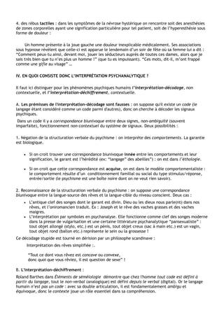 4. des rébus tactiles : dans les symptômes de la névrose hystérique on rencontre soit des anesthésies
de zones corporelles ayant une signification particulière pour tel patient, soit de l’hyperesthésie sous
forme de douleur :

     Un homme présente à la joue gauche une douleur inexplicable médicalement. Ses associations
sous hypnose révèlent que celle-ci est apparue le lendemain d’un soir de fête où sa femme lui a dit :
“Comment peux-tu ainsi, devant moi, jouer les séducteurs auprès de toutes ces dames, alors que je
sais très bien que tu n’es plus un homme !” (que tu es impuissant). “Ces mots, dit-il, m’ont frappé
comme une gifle au visage” …

IV. EN QUOI CONSISTE DONC L’INTERPRÉTATION PSYCHANALYTIQUE ?

Il faut ici distinguer pour les phénomènes psychiques humains l’interprétation-décodage, non
contextuelle, et l’interprétation-déchiffrement, contextuelle.

A. Les prémisses de l'interprétation-décodage sont fausses : on suppose qu'il existe un code (le
langage étant considéré comme un code parmi d'autres), donc on cherche à décoder les signaux
psychiques.
 Dans un code il y a correspondance biunivoque entre deux signes, non-ambiguïté (souvent
imparfaite), fonctionnement non-contextuel du système de signaux. Deux possibilités :

1. Négation de la structuration verbale du psychisme : on interprète des comportements. La garantie
est biologique.

    •    Si on croit trouver une correspondance biunivoque innée entre les comportements et leur
         signification, le garant est l’hérédité (ex: “langage” des abeilles”) : on est dans l’éthologie.

    •    Si on croit que cette correspondance est acquise, on est dans le modèle comportementaliste :
         le comportement résulte d’un conditionnement familial ou social du type stimulus/réponse,
         entrée/sortie (le psychisme est une boîte noire dont on ne veut rien savoir).

2. Reconnaissance de la structuration verbale du psychisme : on suppose une correspondance
biunivoque entre la langue-source des rêves et la langue-cible du niveau conscient. Deux cas :
    • L’antique clef des songes dont le garant est divin. Dieu ou les dieux nous parle(nt) dans nos
      rêves, et l’oniromancien traduit. Ex : Joseph et le rêve des vaches grasses et des vaches
      maigres.
    • L’interprétation par symboles en psychanalyse. Elle fonctionne comme clef des songes moderne
      dans la presse de vulgarisation et une certaine littérature psychanalytique “pansexualiste” :
      tout objet allongé (stylo, etc.) est un pénis, tout objet creux (sac à main etc.) est un vagin,
      tout objet rond (ballon etc.) représente le sein ou la grossesse !
Ce décodage stupide est tourné en dérision par un philosophe scandinave :
        Interprétation des rêves simplifiée :.

        “Tout ce dont vous rêvez est concave ou convexe,
        donc quoi que vous rêviez, il est question de sexe” !

B. L'interprétation-déchiffrement :
Roland Barthes dans Éléments de séméiologie démontre que chez l'homme tout code est défini à
partir du langage, tout le non-verbal (analogique) est défini depuis le verbal (digital). Or le langage
humain n’est pas un code : avec sa double articulation, il est fondamentalement ambigu et
équivoque, donc le contexte joue un rôle essentiel dans sa compréhension.
 